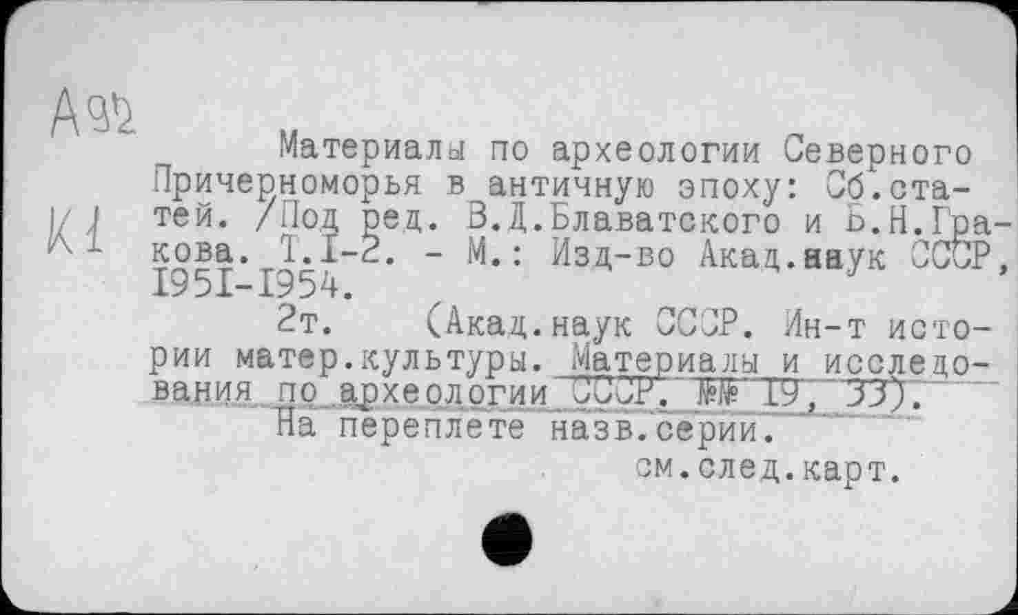 ﻿А®
Kl
Материалы по археологии Северного Причерноморья в античную эпоху: Об.статей. /Под ред. В.Д.Блаватского и b.Н.Гракова. 1.1-3. - М.: Изд-во Акад.наук СССР, I95I-I954.
2т. (Акад.наук СССР. Ин-т истории ма те р.кул ь тур ы. Матер налы и исследования по археологии. ООО?'. T9', ‘ 'ЗЗЈ."
На переплете назв.серии.
см.след.карт.